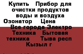 Купить : Прибор для очистки продуктов,воды и воздуха.Озонатор  › Цена ­ 26 625 - Все города Электро-Техника » Бытовая техника   . Тыва респ.,Кызыл г.